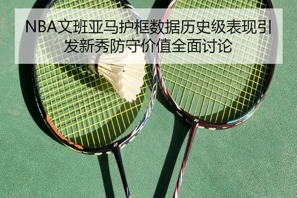 NBA文班亚马护框数据历史级表现引发新秀防守价值全面讨论