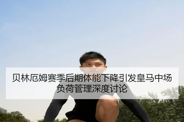 贝林厄姆赛季后期体能下降引发皇马中场负荷管理深度讨论