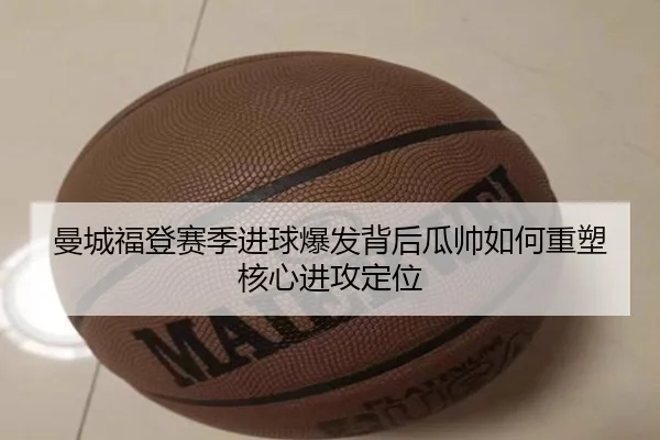 曼城福登赛季进球爆发背后瓜帅如何重塑核心进攻定位