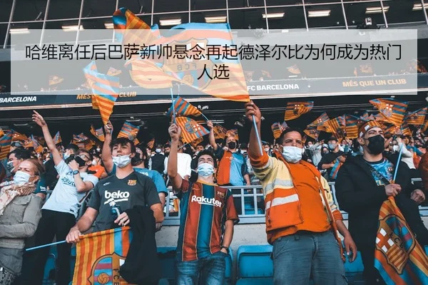 哈维离任后巴萨新帅悬念再起德泽尔比为何成为热门人选