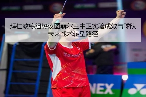 拜仁教练组热议图赫尔三中卫实验成效与球队未来战术转型路径