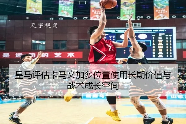 皇马评估卡马文加多位置使用长期价值与战术成长空间