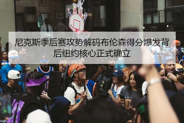 尼克斯季后赛攻势解码布伦森得分爆发背后纽约核心正式确立