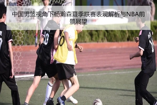 中国男篮视角下杨瀚森夏季联赛表现解析与NBA前景展望