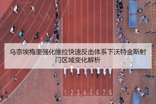乌奈埃梅里强化维拉快速反击体系下沃特金斯射门区域变化解析