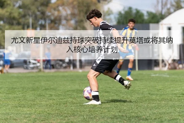 尤文新星伊尔迪兹持球突破持续提升莫塔或将其纳入核心培养计划