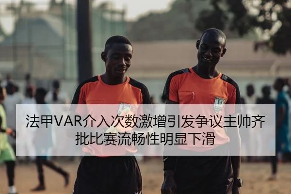 法甲VAR介入次数激增引发争议主帅齐批比赛流畅性明显下滑